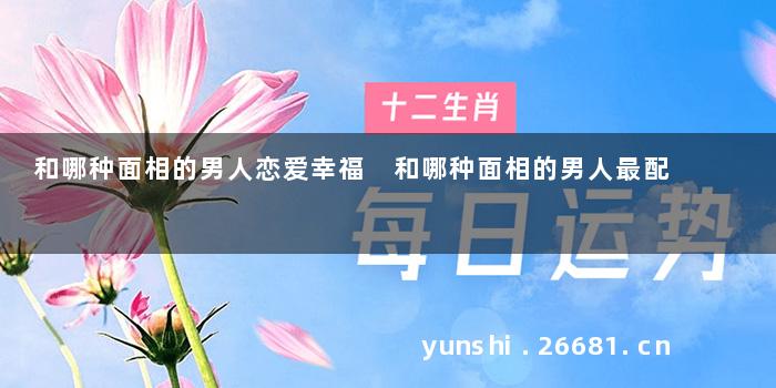 和哪种面相的男人恋爱幸福 和哪种面相的男人最配